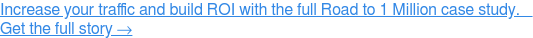 Increase your traffic and build ROI with the full Road to 1 Million case  study.   Get the full story →